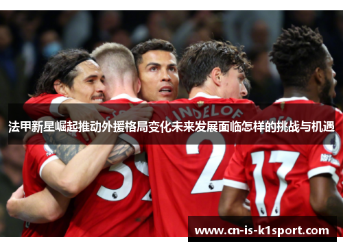 法甲新星崛起推动外援格局变化未来发展面临怎样的挑战与机遇