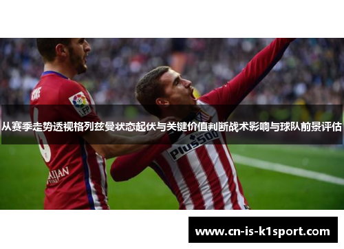 从赛季走势透视格列兹曼状态起伏与关键价值判断战术影响与球队前景评估