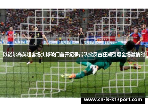 以诺尔高英超客场头球破门首开纪录带队掀反击狂潮引爆全场激情时